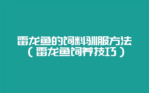 雷龙鱼的饲料驯服方法(雷龙鱼饲养技巧)-会东网