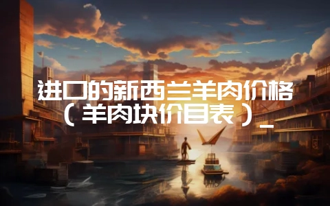 进口的新西兰羊肉价格（羊肉块价目表）_-会东网