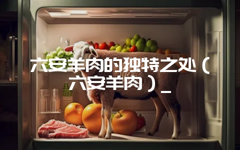 六安羊肉的独特之处（六安羊肉）_-会东网