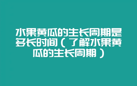 水果黄瓜的生长周期是多长时间（了解水果黄瓜的生长周期）-会东网