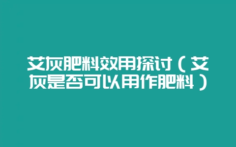 艾灰肥料效用探讨（艾灰是否可以用作肥料）-会东网