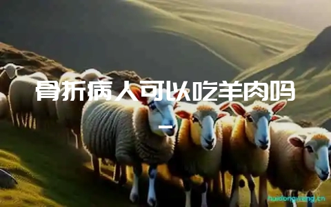 骨折病人可以吃羊肉吗_-会东网
