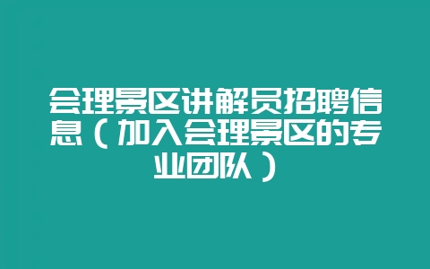 会理景区讲解员招聘信息(加入会理景区的专业团队)-会东网