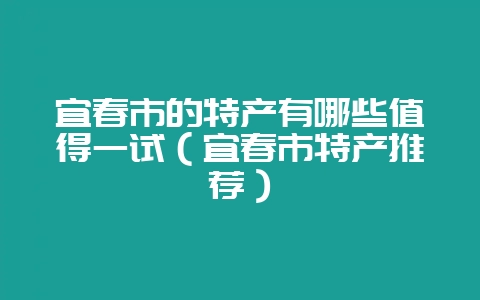 宜春市的特产有哪些值得一试（宜春市特产推荐）-会东网