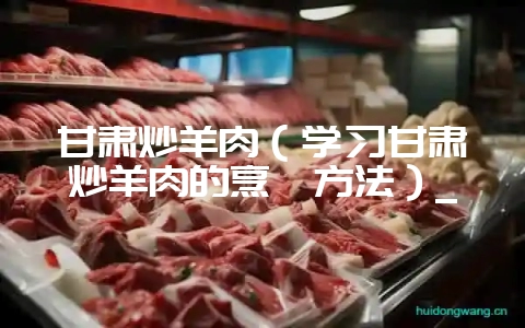 甘肃炒羊肉(学习甘肃炒羊肉的烹饪方法)_-会东网