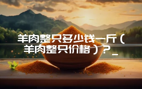 羊肉整只多少钱一斤(羊肉整只价格)?_-会东网