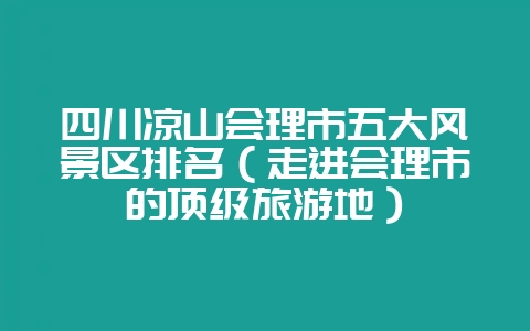 四川凉山会理市五大风景区排名(走进会理市的顶级旅游地)-会东网