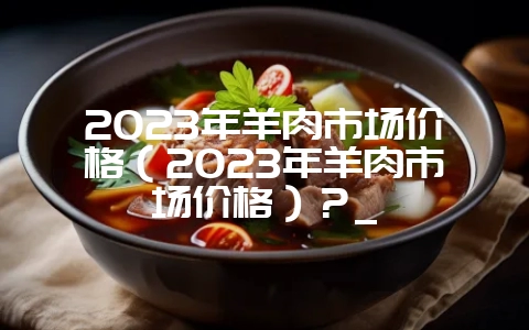 2023年羊肉市场价格（2023年羊肉市场价格）？_-会东网