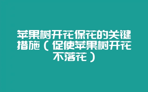 苹果树开花保花的关键措施（促使苹果树开花不落花）-会东网