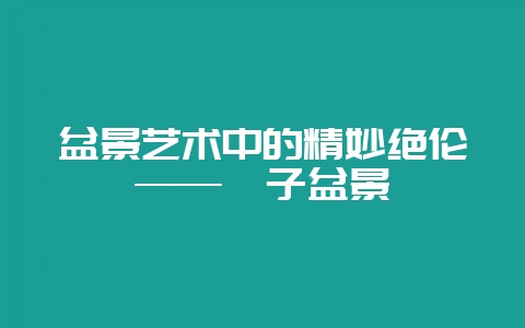 盆景艺术中的精妙绝伦——荀子盆景-会东网