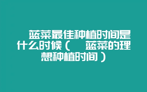 苤蓝菜最佳种植时间是什么时候(苤蓝菜的理想种植时间)-会东网