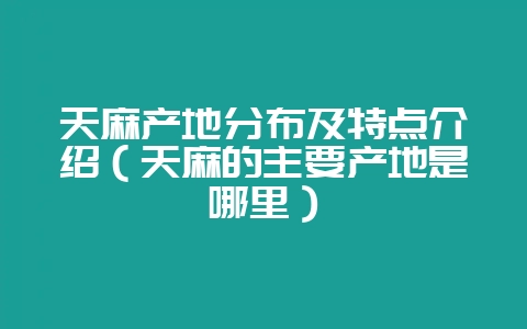 天麻产地分布及特点介绍（天麻的主要产地是哪里）-会东网