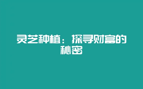 灵芝种植：探寻财富的秘密-会东网