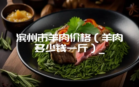 滨州市羊肉价格(羊肉多少钱一斤)_插图 滨州市羊肉价格(羊肉多少钱一斤)_插图