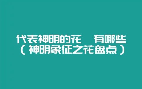 代表神明的花卉有哪些（神明象征之花盘点）-会东网