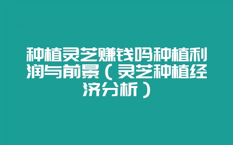 种植灵芝赚钱吗种植利润与前景（灵芝种植经济分析）-会东网