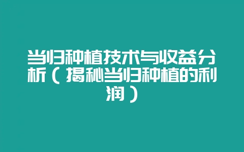 当归种植技术与收益分析（揭秘当归种植的利润）-会东网