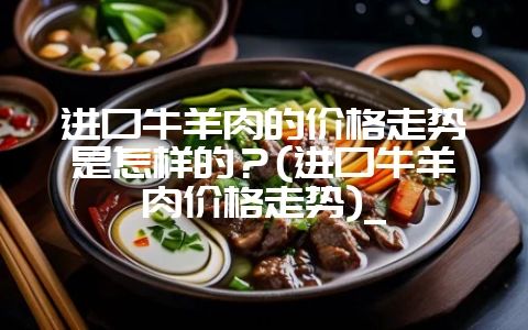 进口牛羊肉的价格走势是怎样的?(进口牛羊肉价格走势)_-会东网