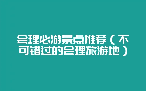 会理必游景点推荐(不可错过的会理旅游地)-会东网