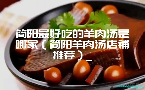 简阳最好吃的羊肉汤是哪家(简阳羊肉汤店铺推荐)_-会东网