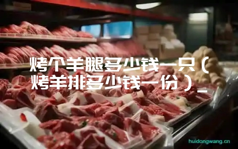 烤个羊腿多少钱一只（烤羊排多少钱一份）_-会东网