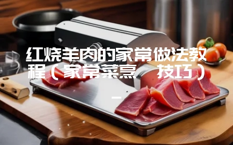 红烧羊肉的家常做法教程（家常菜烹饪技巧）_-会东网