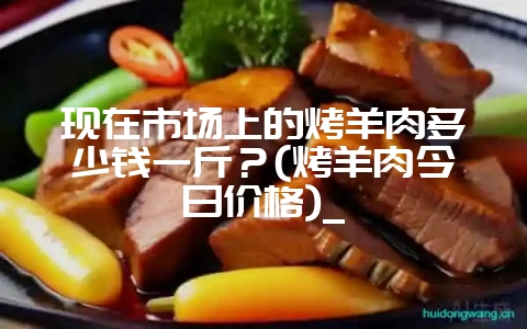 现在市场上的烤羊肉多少钱一斤?(烤羊肉今日价格)_-会东网