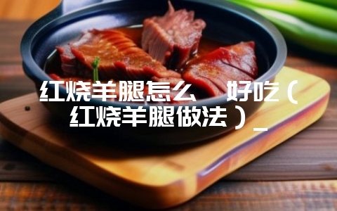 红烧羊腿怎么炖好吃(红烧羊腿做法)_-会东网