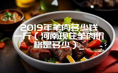 2019年羊肉多少钱一斤（河南现在羊肉价格是多少）_-会东网