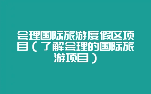 会理国际旅游度假区项目(了解会理的国际旅游项目)-会东网