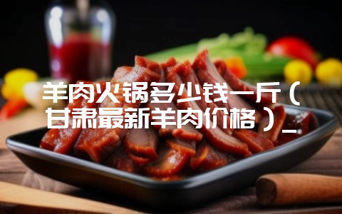 羊肉火锅多少钱一斤(甘肃最新羊肉价格)_-会东网
