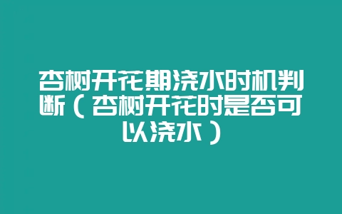 杏树开花期浇水时机判断（杏树开花时是否可以浇水）-会东网