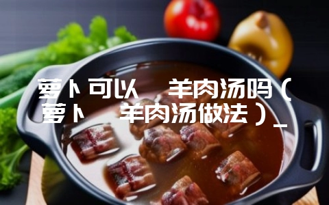 萝卜可以炖羊肉汤吗（萝卜炖羊肉汤做法）_-会东网