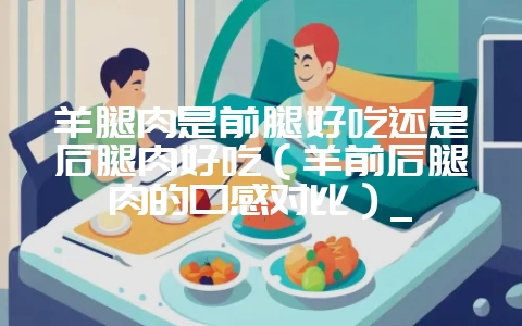 羊腿肉是前腿好吃还是后腿肉好吃(羊前后腿肉的口感对比)_插图 羊腿肉是前腿好吃还是后腿肉好吃(羊前后腿肉的口感对比)_插图