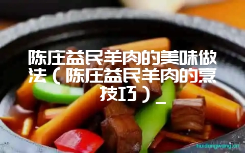 陈庄益民羊肉的美味做法(陈庄益民羊肉的烹饪技巧)_-会东网