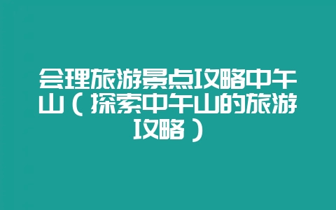 会理旅游景点攻略中午山(探索中午山的旅游攻略)-会东网