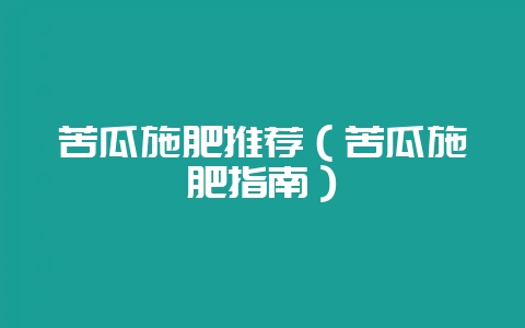 苦瓜施肥推荐(苦瓜施肥指南)-会东网