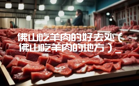 佛山吃羊肉的好去处(佛山吃羊肉的地方)_-会东网