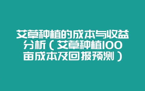 艾草种植的成本与收益分析（艾草种植100亩成本及回报预测）-会东网