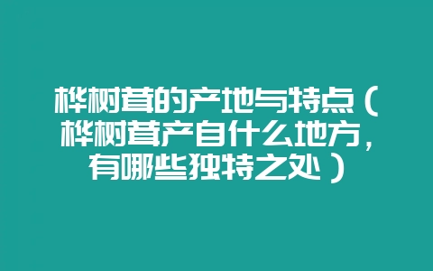 桦树茸的产地与特点（桦树茸产自什么地方，有哪些独特之处）-会东网