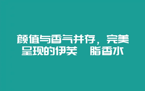 颜值与香气并存，完美呈现的伊芙胭脂香水-会东网