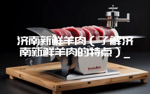 济南新鲜羊肉(了解济南新鲜羊肉的特点)_-会东网