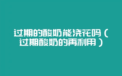 过期的酸奶能浇花吗（过期酸奶的再利用）-会东网