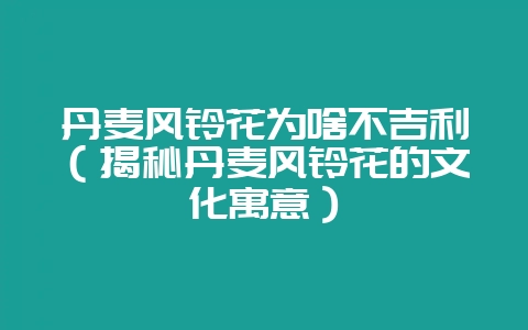 丹麦风铃花为啥不吉利(揭秘丹麦风铃花的文化寓意)-会东网