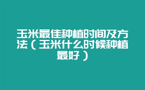 玉米最佳种植时间及方法(玉米什么时候种植最好)-会东网