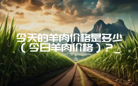 今天的羊肉价格是多少(今日羊肉价格)?_-会东网