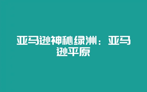 亚马逊神秘绿洲：亚马逊平原-会东网