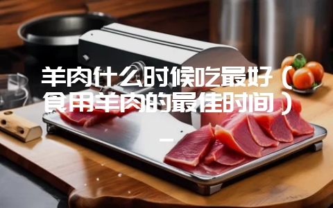 羊肉什么时候吃最好(食用羊肉的最佳时间)_-会东网
