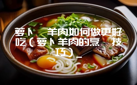 萝卜汆羊肉如何做更好吃(萝卜羊肉的烹饪技巧)_插图 萝卜汆羊肉如何做更好吃(萝卜羊肉的烹饪技巧)_插图