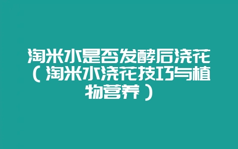 淘米水是否发酵后浇花（淘米水浇花技巧与植物营养）-会东网